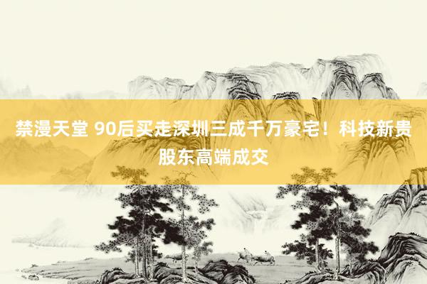 禁漫天堂 90后买走深圳三成千万豪宅！科技新贵股东高端成交